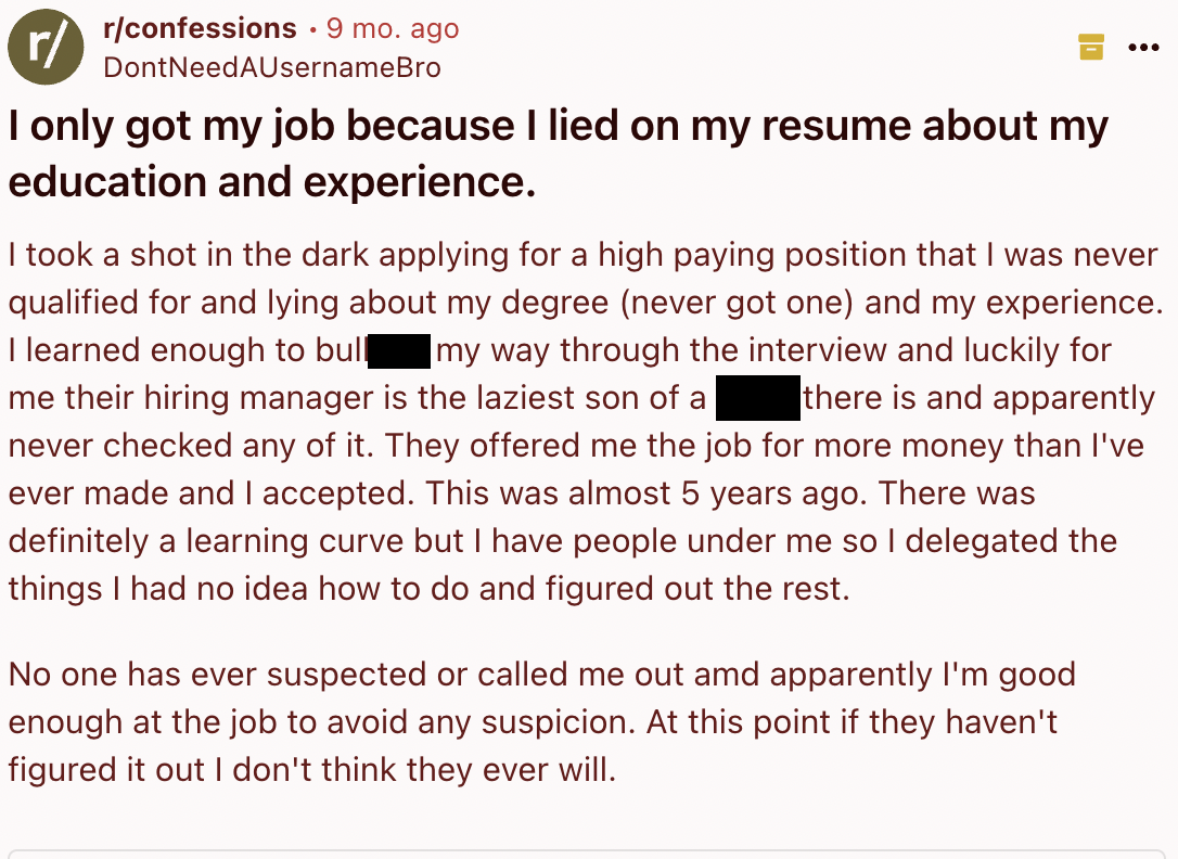 screenshot - rconfessions . 9 mo. ago Dont NeedAUsernameBro I only got my job because I lied on my resume about my education and experience. I took a shot in the dark applying for a high paying position that I was never qualified for and lying about my de
